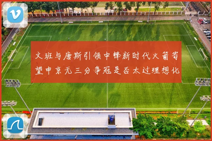 文班与唐斯引领中锋新时代火箭寄望申京无三分争冠是否太过理想化