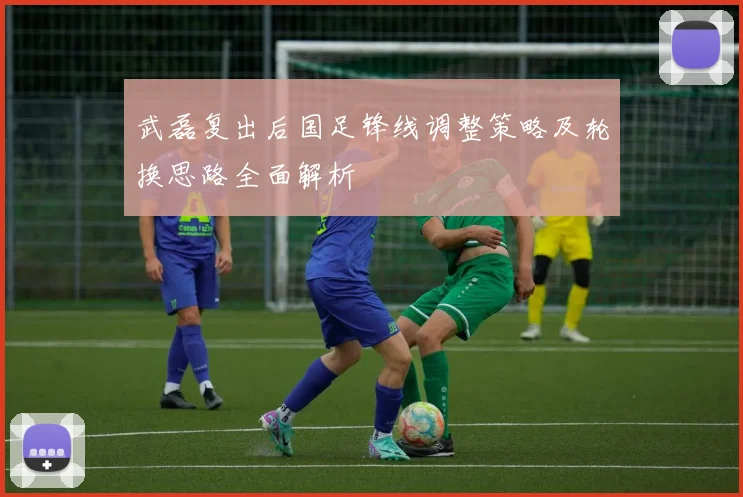 武磊复出后国足锋线调整策略及轮换思路全面解析