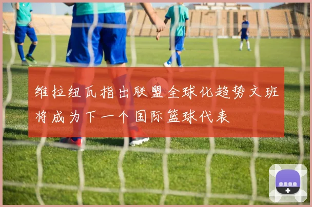 维拉纽瓦指出联盟全球化趋势文班将成为下一个国际篮球代表