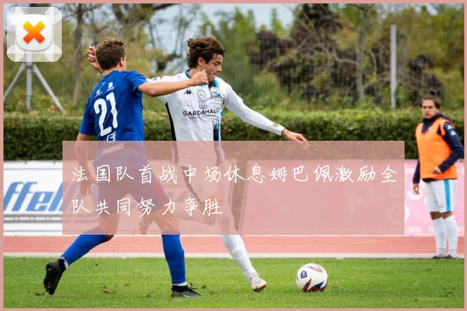 法国队首战中场休息姆巴佩激励全队共同努力争胜