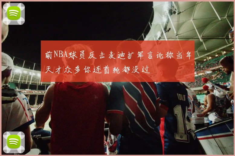 前NBA球员反击麦迪扩军言论称当年天才众多你连首轮都没过