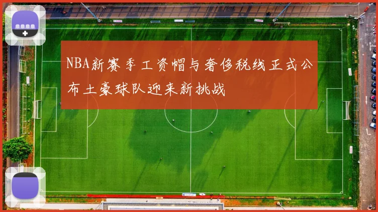NBA新赛季工资帽与奢侈税线正式公布土豪球队迎来新挑战