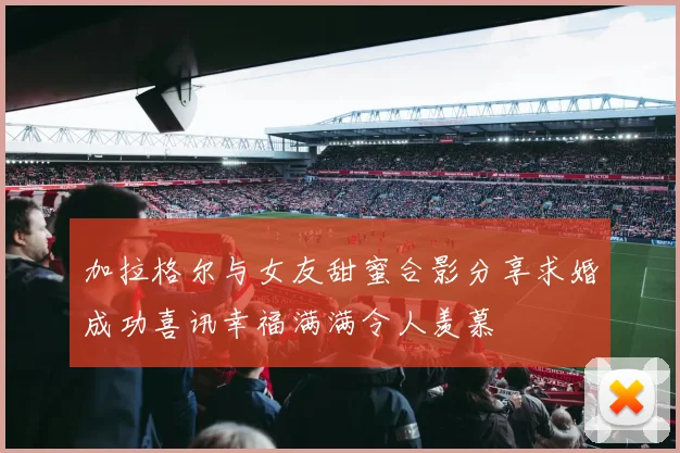 加拉格尔与女友甜蜜合影分享求婚成功喜讯幸福满满令人羡慕