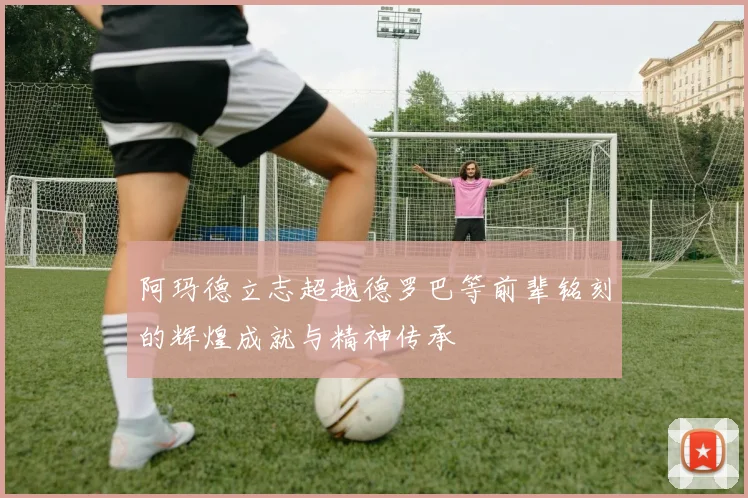 阿玛德立志超越德罗巴等前辈铭刻的辉煌成就与精神传承