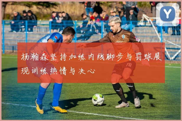 杨瀚森坚持加练内线脚步与罚球展现训练热情与决心