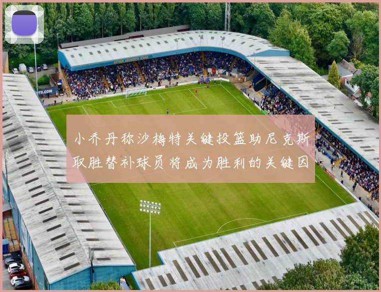 小乔丹称沙梅特关键投篮助尼克斯取胜替补球员将成为胜利的关键因素