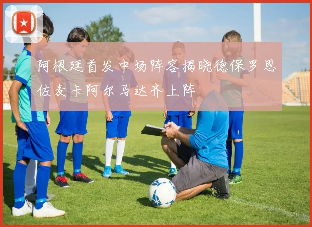 阿根廷首发中场阵容揭晓德保罗恩佐麦卡阿尔马达齐上阵