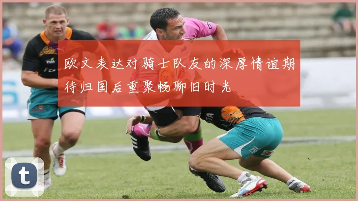 欧文表达对骑士队友的深厚情谊期待归国后重聚畅聊旧时光