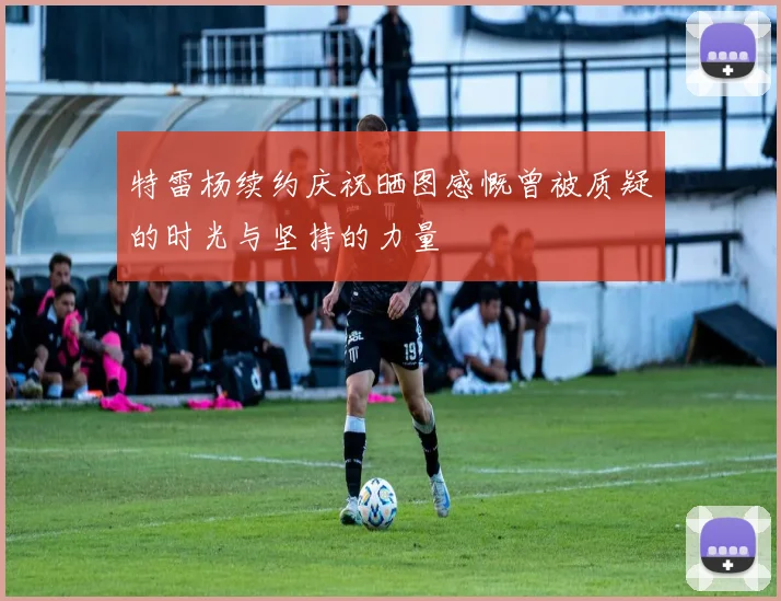 特雷杨续约庆祝晒图感慨曾被质疑的时光与坚持的力量