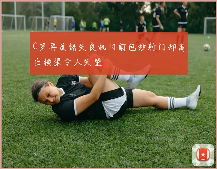 C罗再度错失良机门前包抄射门却高出横梁令人失望