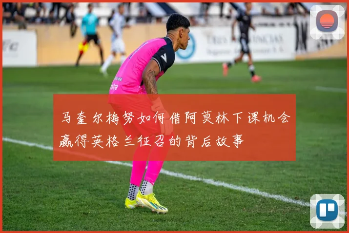 马奎尔梅努如何借阿莫林下课机会赢得英格兰征召的背后故事
