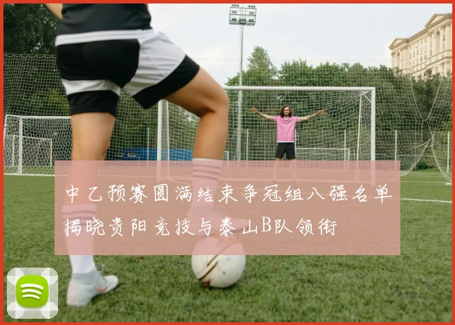 中乙预赛圆满结束争冠组八强名单揭晓贵阳竞技与泰山B队领衔
