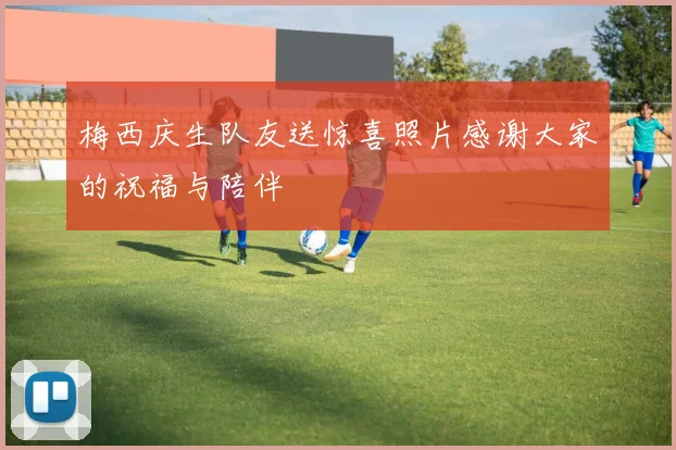 梅西庆生队友送惊喜照片感谢大家的祝福与陪伴