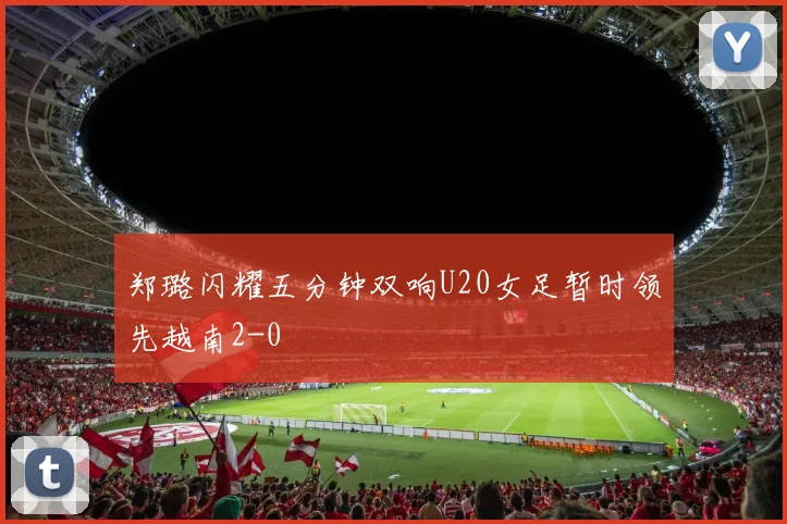 郑璐闪耀五分钟双响U20女足暂时领先越南2-0