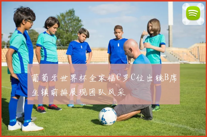 葡萄牙世界杯全家福C罗C位出镜B席坐镇前排展现团队风采