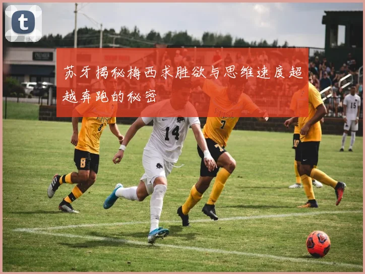苏牙揭秘梅西求胜欲与思维速度超越奔跑的秘密