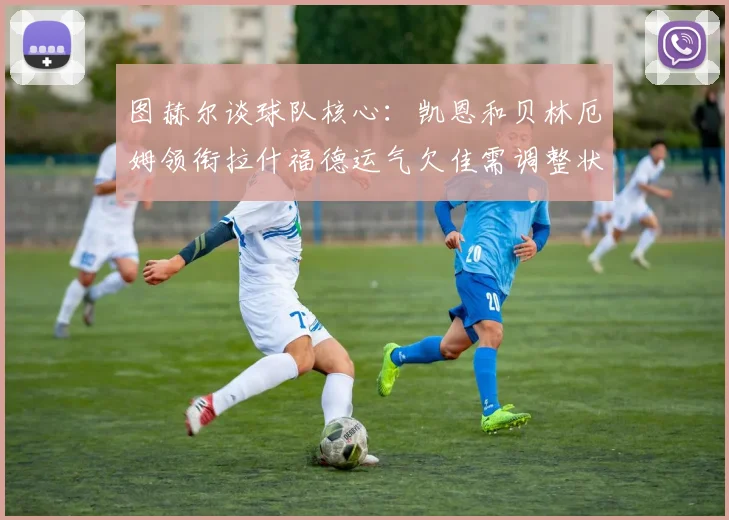 图赫尔谈球队核心：凯恩和贝林厄姆领衔拉什福德运气欠佳需调整状态