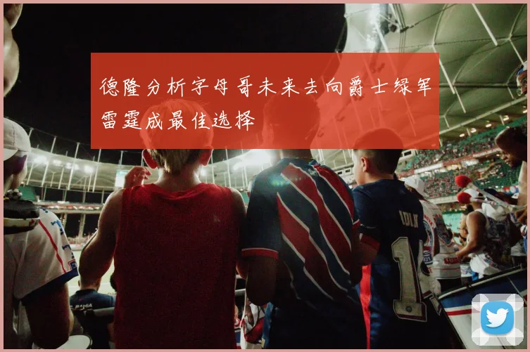 德隆分析字母哥未来去向爵士绿军雷霆成最佳选择