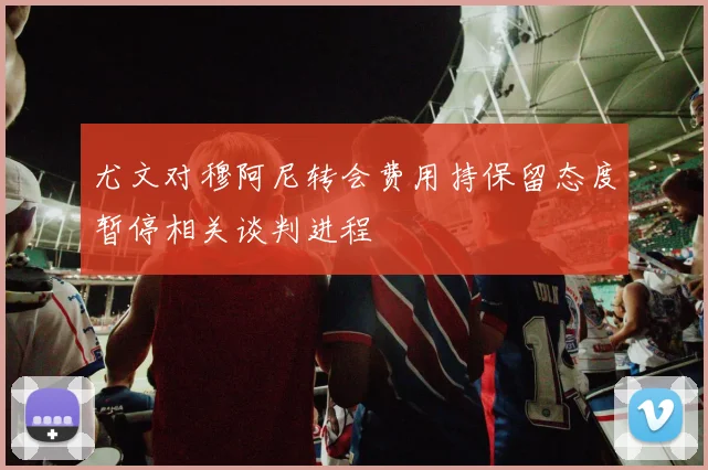 尤文对穆阿尼转会费用持保留态度暂停相关谈判进程