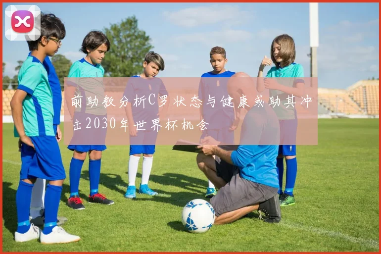前助教分析C罗状态与健康或助其冲击2030年世界杯机会