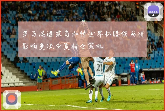 罗马诺透露乌加特世界杯膝伤或将影响曼联今夏转会策略
