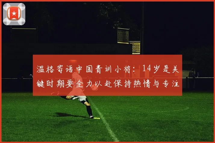 温格寄语中国青训小将：14岁是关键时期要全力以赴保持热情与专注
