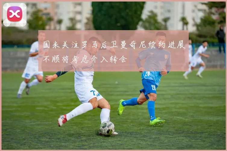 国米关注罗马后卫曼奇尼续约进展不顺将考虑介入转会